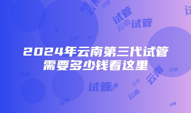 2024年云南第三代试管需要多少钱看这里