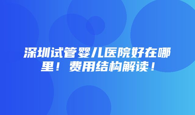 深圳试管婴儿医院好在哪里！费用结构解读！