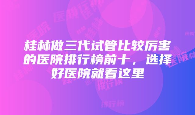 桂林做三代试管比较厉害的医院排行榜前十，选择好医院就看这里