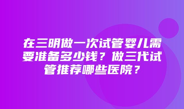 在三明做一次试管婴儿需要准备多少钱？做三代试管推荐哪些医院？