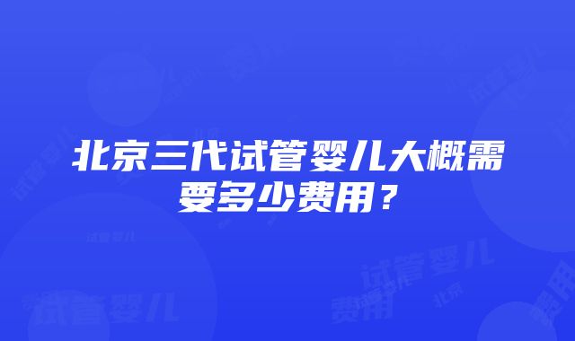 北京三代试管婴儿大概需要多少费用？