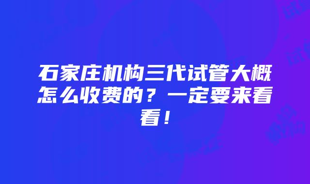 石家庄机构三代试管大概怎么收费的？一定要来看看！