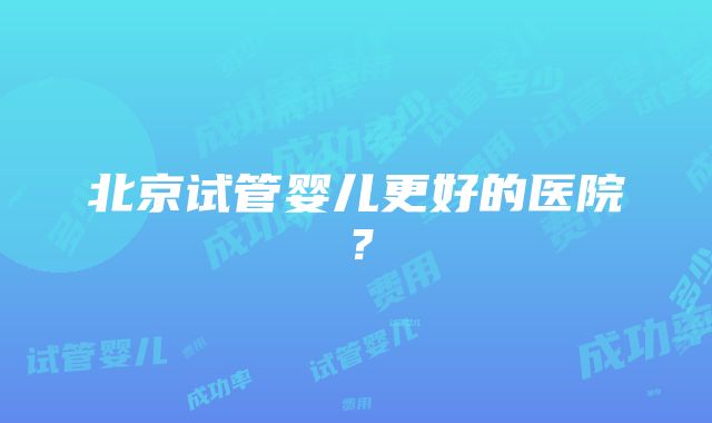 北京试管婴儿更好的医院？