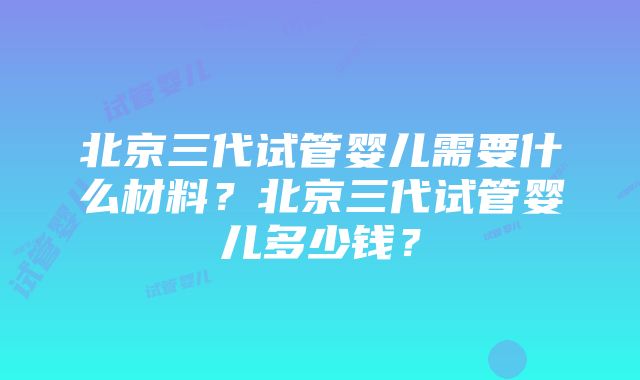 北京三代试管婴儿需要什么材料？北京三代试管婴儿多少钱？