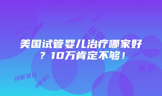 美国试管婴儿治疗哪家好？10万肯定不够！