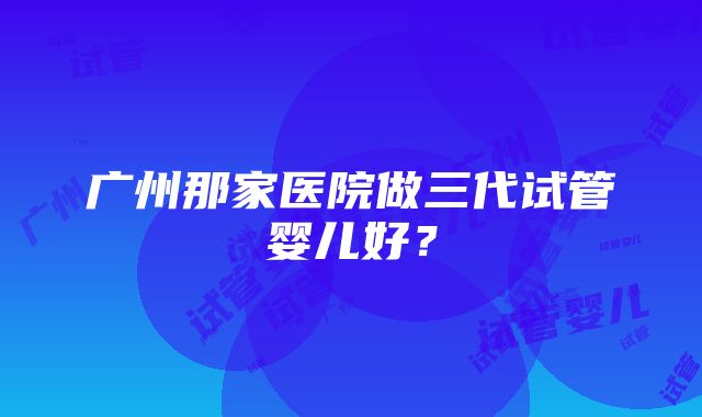 广州那家医院做三代试管婴儿好？