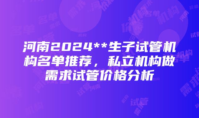 河南2024**生子试管机构名单推荐，私立机构做需求试管价格分析