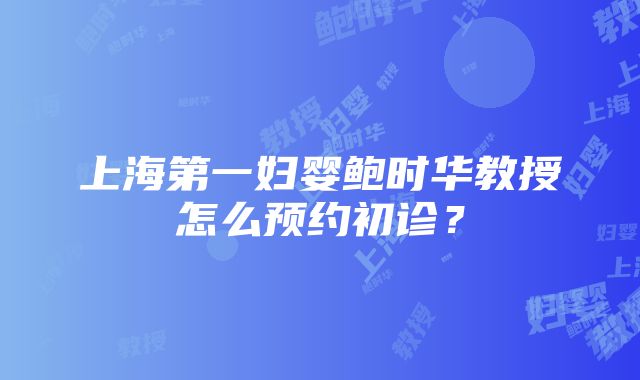 上海第一妇婴鲍时华教授怎么预约初诊？