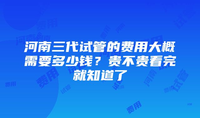 河南三代试管的费用大概需要多少钱？贵不贵看完就知道了