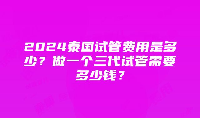 2024泰国试管费用是多少？做一个三代试管需要多少钱？