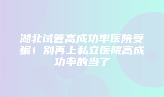 湖北试管高成功率医院受骗！别再上私立医院高成功率的当了