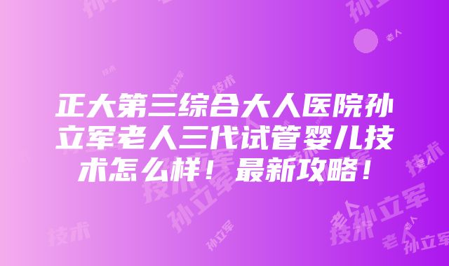 正大第三综合大人医院孙立军老人三代试管婴儿技术怎么样！最新攻略！