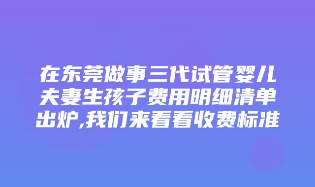 在东莞做事三代试管婴儿夫妻生孩子费用明细清单出炉,我们来看看收费标准