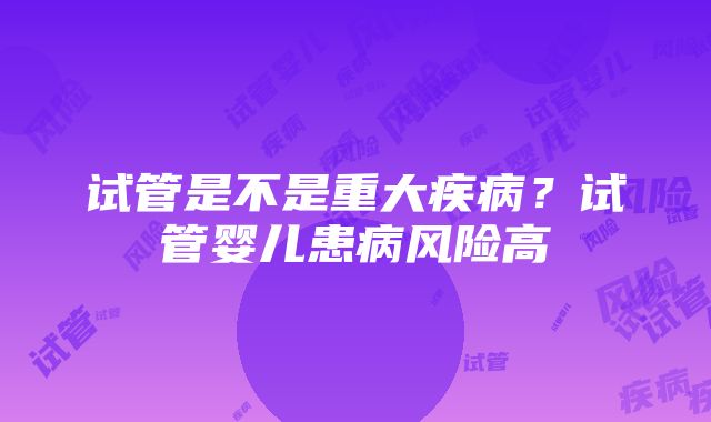 试管是不是重大疾病？试管婴儿患病风险高