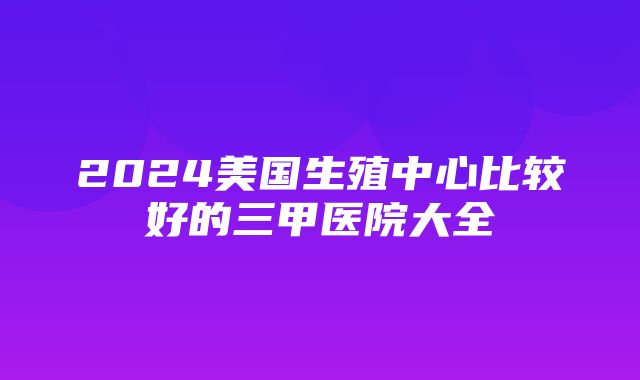 2024美国生殖中心比较好的三甲医院大全