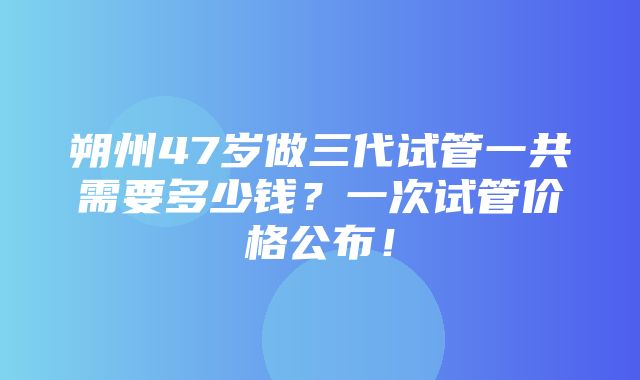 朔州47岁做三代试管一共需要多少钱？一次试管价格公布！