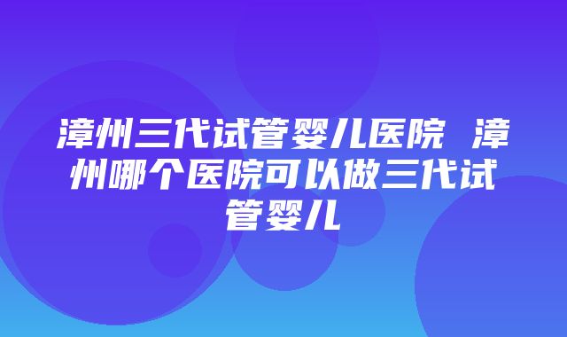 漳州三代试管婴儿医院 漳州哪个医院可以做三代试管婴儿