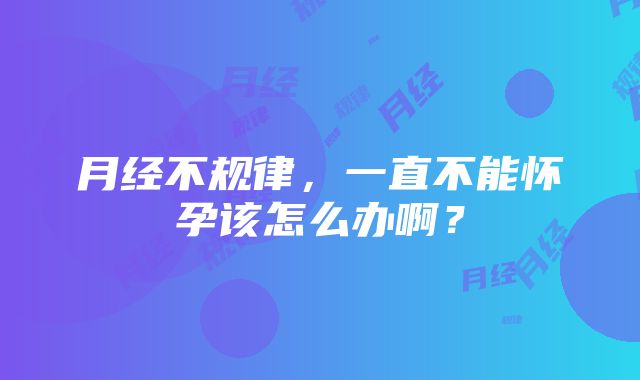 月经不规律，一直不能怀孕该怎么办啊？