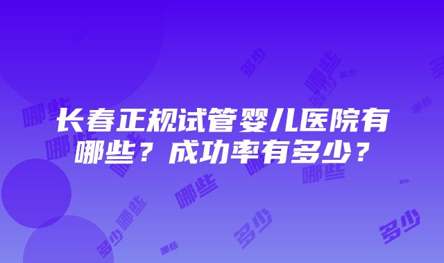 长春正规试管婴儿医院有哪些？成功率有多少？