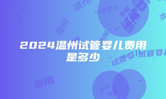 2024温州试管婴儿费用是多少