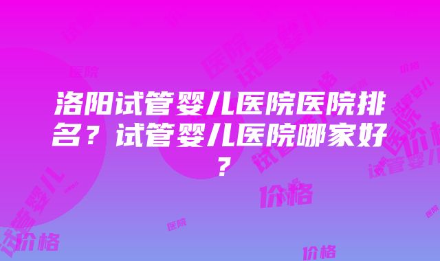 洛阳试管婴儿医院医院排名？试管婴儿医院哪家好？