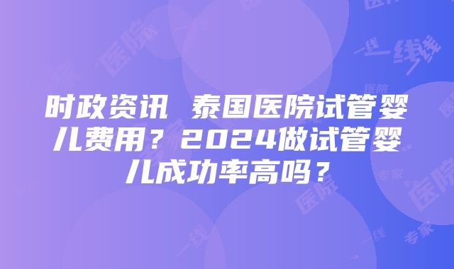 时政资讯 泰国医院试管婴儿费用？2024做试管婴儿成功率高吗？