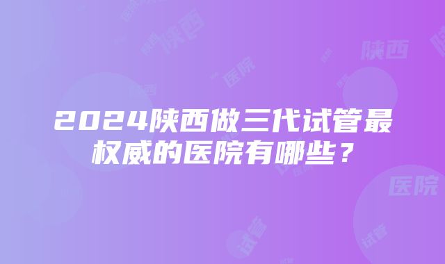 2024陕西做三代试管最权威的医院有哪些？