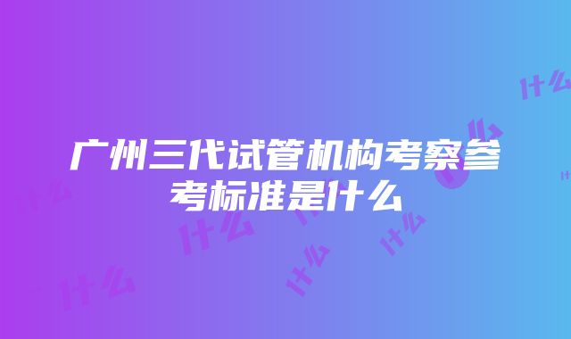 广州三代试管机构考察参考标准是什么