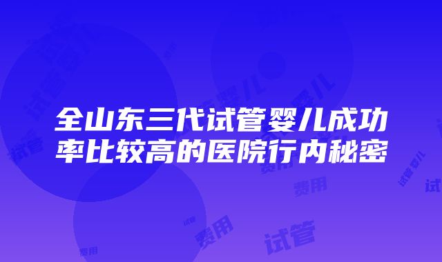 全山东三代试管婴儿成功率比较高的医院行内秘密