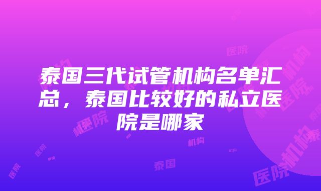 泰国三代试管机构名单汇总，泰国比较好的私立医院是哪家