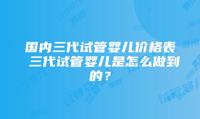 国内三代试管婴儿价格表 三代试管婴儿是怎么做到的？