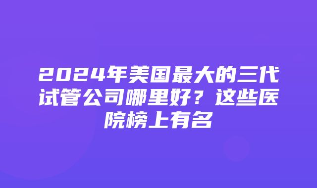 2024年美国最大的三代试管公司哪里好？这些医院榜上有名