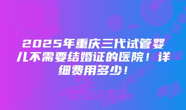 2025年重庆三代试管婴儿不需要结婚证的医院！详细费用多少！