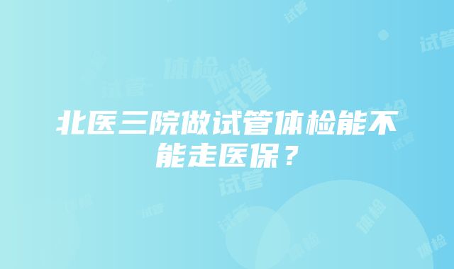 北医三院做试管体检能不能走医保？