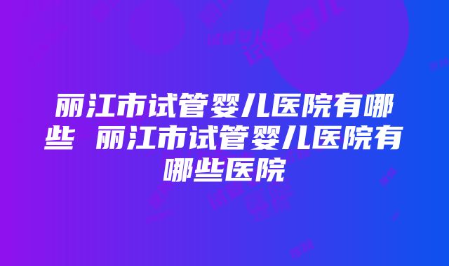 丽江市试管婴儿医院有哪些 丽江市试管婴儿医院有哪些医院