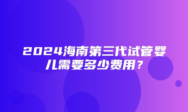 2024海南第三代试管婴儿需要多少费用？