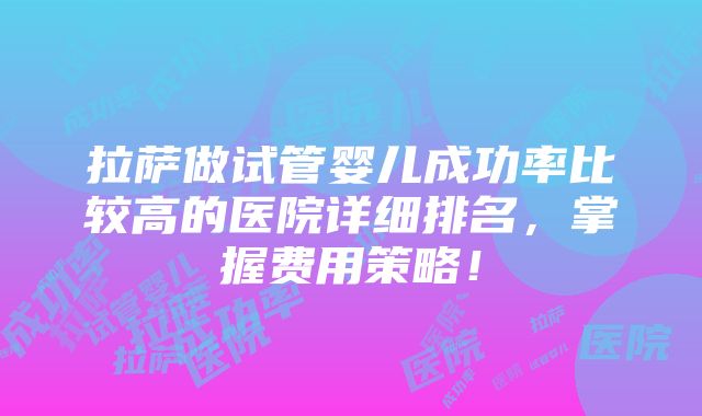 拉萨做试管婴儿成功率比较高的医院详细排名，掌握费用策略！