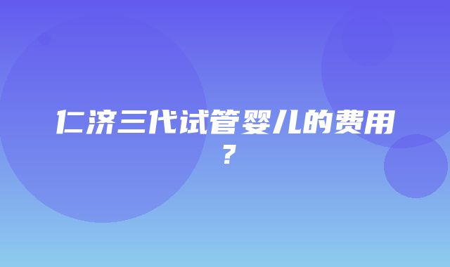 仁济三代试管婴儿的费用？