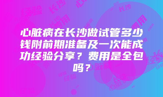 心脏病在长沙做试管多少钱附前期准备及一次能成功经验分享？费用是全包吗？