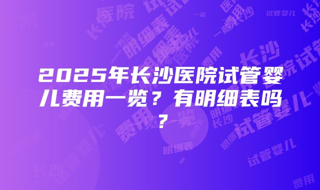 2025年长沙医院试管婴儿费用一览？有明细表吗？