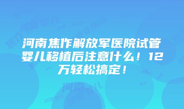 河南焦作解放军医院试管婴儿移植后注意什么！12万轻松搞定！