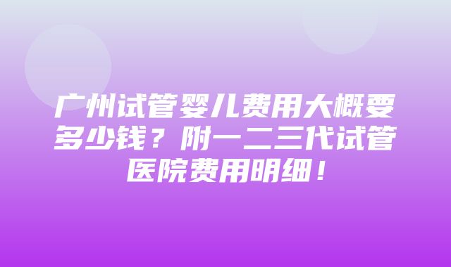 广州试管婴儿费用大概要多少钱？附一二三代试管医院费用明细！