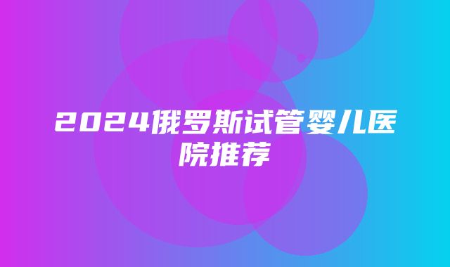 2024俄罗斯试管婴儿医院推荐