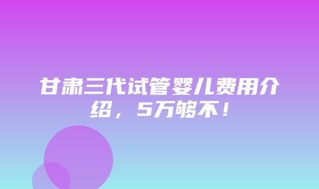 甘肃三代试管婴儿费用介绍，5万够不！