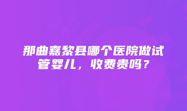 那曲嘉黎县哪个医院做试管婴儿，收费贵吗？