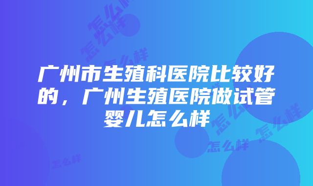 广州市生殖科医院比较好的，广州生殖医院做试管婴儿怎么样