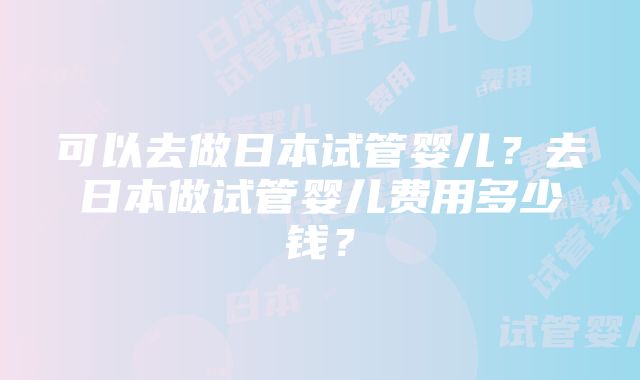 可以去做日本试管婴儿？去日本做试管婴儿费用多少钱？