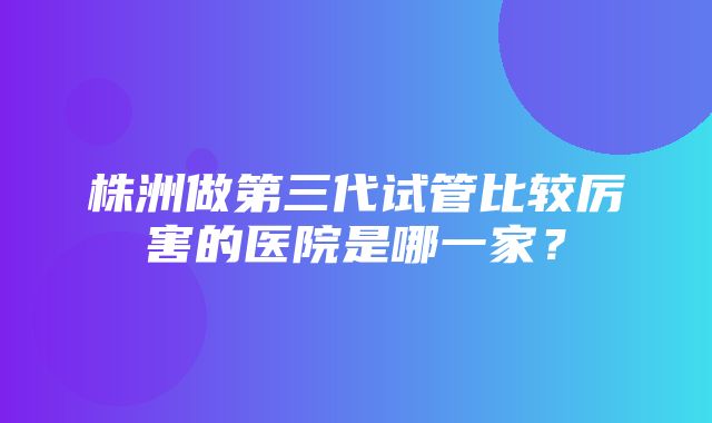 株洲做第三代试管比较厉害的医院是哪一家？