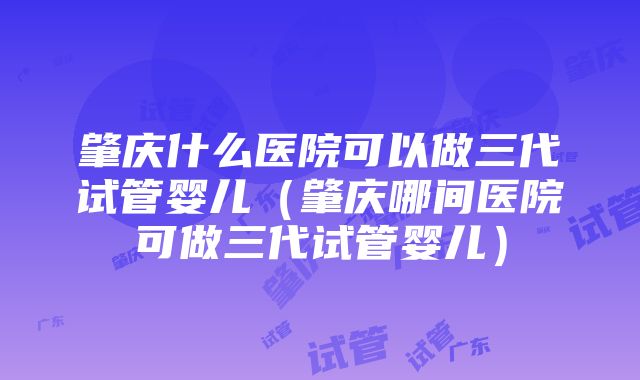 肇庆什么医院可以做三代试管婴儿（肇庆哪间医院可做三代试管婴儿）