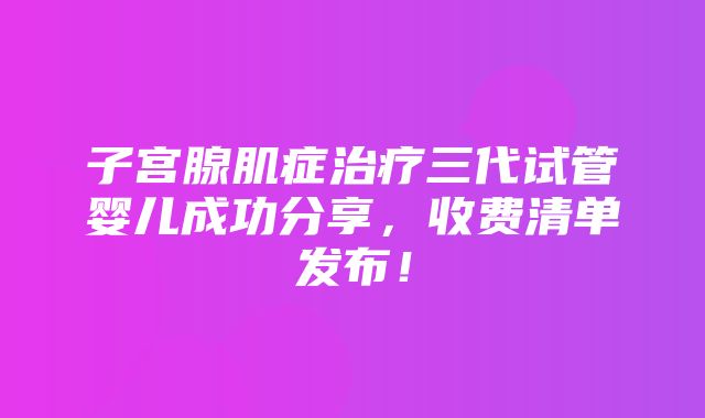 子宫腺肌症治疗三代试管婴儿成功分享，收费清单发布！